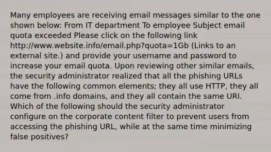 Many employees are receiving email messages similar to the one shown below: From IT department To employee Subject email quota exceeded Please click on the following link http://www.website.info/email.php?quota=1Gb (Links to an external site.) and provide your username and password to increase your email quota. Upon reviewing other similar emails, the security administrator realized that all the phishing URLs have the following common elements; they all use HTTP, they all come from .info domains, and they all contain the same URI. Which of the following should the security administrator configure on the corporate content filter to prevent users from accessing the phishing URL, while at the same time minimizing false positives?