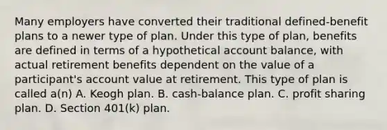 Many employers have converted their traditional defined-benefit plans to a newer type of plan. Under this type of plan, benefits are defined in terms of a hypothetical account balance, with actual retirement benefits dependent on the value of a participant's account value at retirement. This type of plan is called a(n) A. Keogh plan. B. cash-balance plan. C. profit sharing plan. D. Section 401(k) plan.