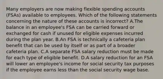 Many employers are now making flexible spending accounts (FSAs) available to employees. Which of the following statements concerning the nature of these accounts is incorrect? A.The balance in an employee's FSA can be carried forward or exchanged for cash if unused for eligible expenses incurred during the plan year. B.An FSA is technically a cafeteria plan benefit that can be used by itself or as part of a broader cafeteria plan. C.A separate FSA salary reduction must be made for each type of eligible benefit. D.A salary reduction for an FSA will lower an employee's income for social security tax purposes if the employee earns less than the social security wage base.