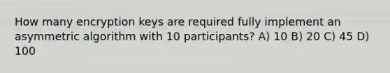 How many encryption keys are required fully implement an asymmetric algorithm with 10 participants? A) 10 B) 20 C) 45 D) 100