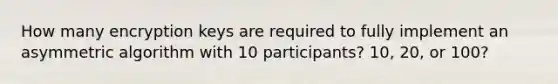 How many encryption keys are required to fully implement an asymmetric algorithm with 10 participants? 10, 20, or 100?