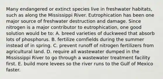 Many endangered or extinct species live in freshwater habitats, such as along the Mississippi River. Eutrophication has been one major source of freshwater destruction and damage. Since nitrogen is a major contributor to eutrophication, one good solution would be to: A. breed varieties of duckweed that absorb lots of phosphorus. B. fertilize cornfields during the summer instead of in spring. C. prevent runoff of nitrogen fertilizers from agricultural land. D. require all wastewater dumped in the Mississippi River to go through a wastewater treatment facility first. E. build more levees so the river runs to the Gulf of Mexico faster.