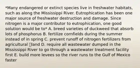 *Many endangered or extinct species live in freshwater habitats, such as along the Mississippi River. Eutrophication has been one major source of freshwater destruction and damage. Since nitrogen is a major contributor to eutrophication, one good solution would be to* A. breed varieties of duckweed that absorb lots of phosphorus B. fertilize cornfields during the summer instead of in spring C. prevent runoff of nitrogen fertilizers from agricultural land D. require all wastewater dumped in the Mississippi River to go through a wastewater treatment facility first E. build more levees so the river runs to the Gulf of Mexico faster