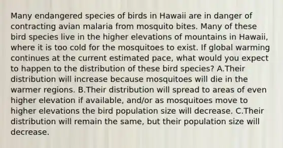 Many endangered species of birds in Hawaii are in danger of contracting avian malaria from mosquito bites. Many of these bird species live in the higher elevations of mountains in Hawaii, where it is too cold for the mosquitoes to exist. If global warming continues at the current estimated pace, what would you expect to happen to the distribution of these bird species? A.Their distribution will increase because mosquitoes will die in the warmer regions. B.Their distribution will spread to areas of even higher elevation if available, and/or as mosquitoes move to higher elevations the bird population size will decrease. C.Their distribution will remain the same, but their population size will decrease.