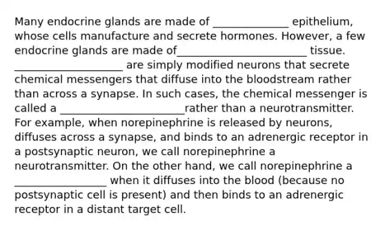 Many endocrine glands are made of ______________ epithelium, whose cells manufacture and secrete hormones. However, a few endocrine glands are made of________________________ tissue. ____________________ are simply modified neurons that secrete chemical messengers that diffuse into the bloodstream rather than across a synapse. In such cases, the chemical messenger is called a _______________________rather than a neurotransmitter. For example, when norepinephrine is released by neurons, diffuses across a synapse, and binds to an adrenergic receptor in a postsynaptic neuron, we call norepinephrine a neurotransmitter. On the other hand, we call norepinephrine a _________________ when it diffuses into the blood (because no postsynaptic cell is present) and then binds to an adrenergic receptor in a distant target cell.