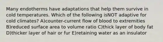 Many endotherms have adaptations that help them survive in cold temperatures. Which of the following isNOT adaptive for cold climates? A)counter-current flow of blood to extremities B)reduced surface area to volume ratio C)thick layer of body fat D)thicker layer of hair or fur E)retaining water as an insulator