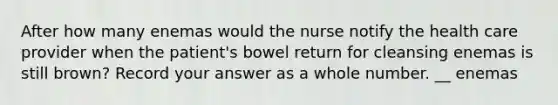 After how many enemas would the nurse notify the health care provider when the patient's bowel return for cleansing enemas is still brown? Record your answer as a whole number. __ enemas