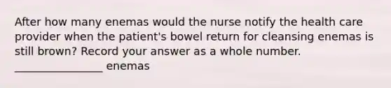 After how many enemas would the nurse notify the health care provider when the patient's bowel return for cleansing enemas is still brown? Record your answer as a whole number. ________________ enemas