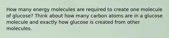 How many energy molecules are required to create one molecule of glucose? Think about how many carbon atoms are in a glucose molecule and exactly how glucose is created from other molecules.