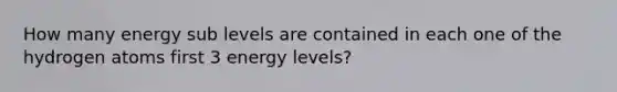 How many energy sub levels are contained in each one of the hydrogen atoms first 3 energy levels?