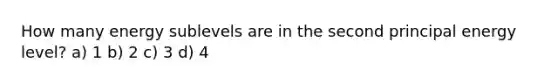 How many energy sublevels are in the second principal energy level? a) 1 b) 2 c) 3 d) 4