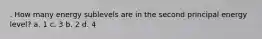 . How many energy sublevels are in the second principal energy level? a. 1 c. 3 b. 2 d. 4