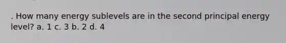 . How many energy sublevels are in the second principal energy level? a. 1 c. 3 b. 2 d. 4