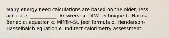​Many energy-need calculations are based on the older, less accurate, ___________. Answers: a. ​DLW technique b. ​Harris-Benedict equation c. ​Mifflin-St. Jeor formula d. ​Henderson-Hasselbalch equation e. ​Indirect calorimetry assessment