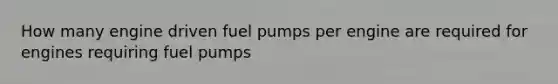 How many engine driven fuel pumps per engine are required for engines requiring fuel pumps