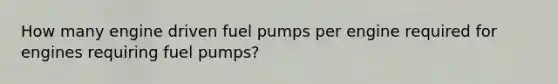 How many engine driven fuel pumps per engine required for engines requiring fuel pumps?