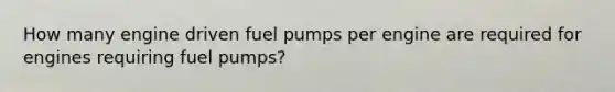 How many engine driven fuel pumps per engine are required for engines requiring fuel pumps?