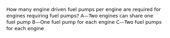 How many engine driven fuel pumps per engine are required for engines requiring fuel pumps? A—Two engines can share one fuel pump B—One fuel pump for each engine C—Two fuel pumps for each engine