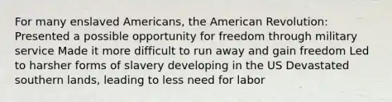 For many enslaved Americans, the American Revolution: Presented a possible opportunity for freedom through military service Made it more difficult to run away and gain freedom Led to harsher forms of slavery developing in the US Devastated southern lands, leading to less need for labor