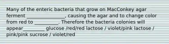 Many of the enteric bacteria that grow on MacConkey agar ferment ________________, causing the agar and to change color from red to __________. Therefore the bacteria colonies will appear_________ glucose /red/red lactose / violet/pink lactose / pink/pink sucrose / violet/red