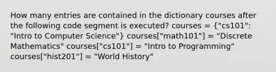 How many entries are contained in the dictionary courses after the following code segment is executed? courses = ("cs101": "Intro to Computer Science") courses["math101"] = "Discrete Mathematics" courses["cs101"] = "Intro to Programming" courses["hist201"] = "World History"