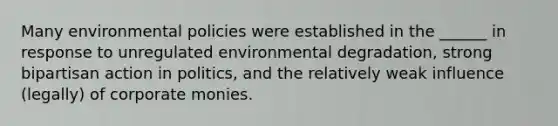 Many environmental policies were established in the ______ in response to unregulated environmental degradation, strong bipartisan action in politics, and the relatively weak influence (legally) of corporate monies.