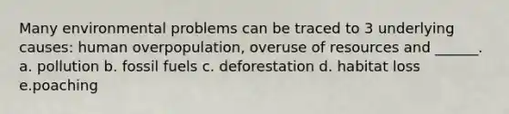 Many environmental problems can be traced to 3 underlying causes: human overpopulation, overuse of resources and ______. a. pollution b. fossil fuels c. deforestation d. habitat loss e.poaching