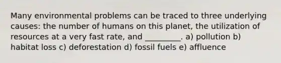 Many environmental problems can be traced to three underlying causes: the number of humans on this planet, the utilization of resources at a very fast rate, and _________. a) pollution b) habitat loss c) deforestation d) fossil fuels e) affluence