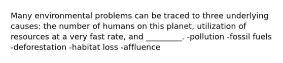 Many environmental problems can be traced to three underlying causes: the number of humans on this planet, utilization of resources at a very fast rate, and _________. -pollution -fossil fuels -deforestation -habitat loss -affluence