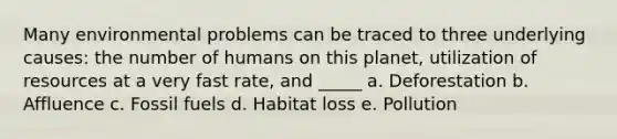 Many environmental problems can be traced to three underlying causes: the number of humans on this planet, utilization of resources at a very fast rate, and _____ a. Deforestation b. Affluence c. Fossil fuels d. Habitat loss e. Pollution