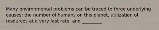 Many environmental problems can be traced to three underlying causes: the number of humans on this planet, utilization of resources at a very fast rate, and _________.