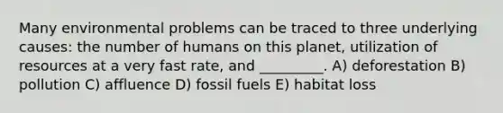 Many environmental problems can be traced to three underlying causes: the number of humans on this planet, utilization of resources at a very fast rate, and _________. A) deforestation B) pollution C) affluence D) fossil fuels E) habitat loss