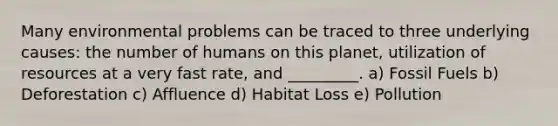 Many environmental problems can be traced to three underlying causes: the number of humans on this planet, utilization of resources at a very fast rate, and _________. a) Fossil Fuels b) Deforestation c) Affluence d) Habitat Loss e) Pollution