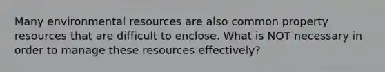 Many environmental resources are also common property resources that are difficult to enclose. What is NOT necessary in order to manage these resources effectively?