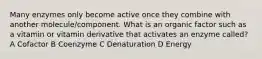 Many enzymes only become active once they combine with another molecule/component. What is an organic factor such as a vitamin or vitamin derivative that activates an enzyme called? A Cofactor B Coenzyme C Denaturation D Energy