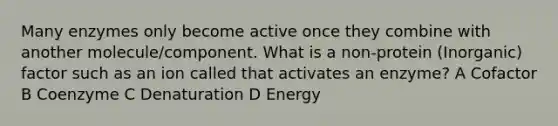 Many enzymes only become active once they combine with another molecule/component. What is a non-protein (Inorganic) factor such as an ion called that activates an enzyme? A Cofactor B Coenzyme C Denaturation D Energy