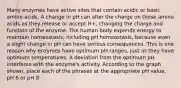 Many enzymes have active sites that contain acidic or basic amino acids. A change in pH can alter the charge on these amino acids as they release or accept H+, changing the charge and function of the enzyme. The human body expends energy to maintain homeostasis, including pH homeostasis, because even a slight change in pH can have serious consequences. This is one reason why enzymes have optimum pH ranges, just as they have optimum temperatures. A deviation from the optimum pH interferes with the enzyme's activity. According to the graph shown, place each of the phrases at the appropriate pH value, pH 6 or pH 8