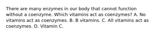 There are many enzymes in our body that cannot function without a coenzyme. Which vitamins act as coenzymes? A. No vitamins act as coenzymes. B. B vitamins. C. All vitamins act as coenzymes. D. Vitamin C.