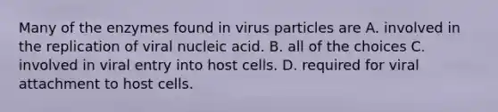 Many of the enzymes found in virus particles are A. involved in the replication of viral nucleic acid. B. all of the choices C. involved in viral entry into host cells. D. required for viral attachment to host cells.