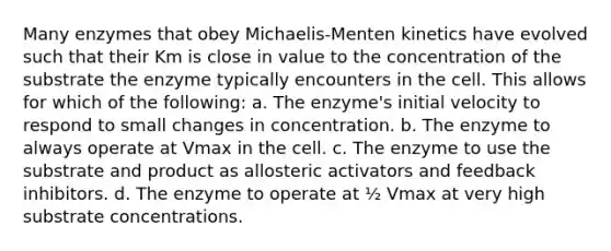 Many enzymes that obey Michaelis-Menten kinetics have evolved such that their Km is close in value to the concentration of the substrate the enzyme typically encounters in the cell. This allows for which of the following: a. The enzyme's initial velocity to respond to small changes in concentration. b. The enzyme to always operate at Vmax in the cell. c. The enzyme to use the substrate and product as allosteric activators and feedback inhibitors. d. The enzyme to operate at ½ Vmax at very high substrate concentrations.