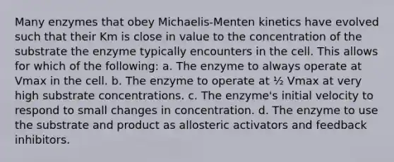 Many enzymes that obey Michaelis-Menten kinetics have evolved such that their Km is close in value to the concentration of the substrate the enzyme typically encounters in the cell. This allows for which of the following: a. The enzyme to always operate at Vmax in the cell. b. The enzyme to operate at ½ Vmax at very high substrate concentrations. c. The enzyme's initial velocity to respond to small changes in concentration. d. The enzyme to use the substrate and product as allosteric activators and feedback inhibitors.