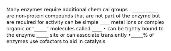 Many enzymes require additional chemical groups - _____ _____ are non-protein compounds that are not part of the enzyme but are required for activity can be simple ____ metal ions or complex organic or "_____" molecules called ____ • can be tightly bound to the enzyme _____ site or can associate transiently •_____% of enzymes use cofactors to aid in catalysis