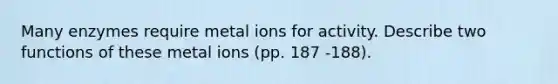 Many enzymes require metal ions for activity. Describe two functions of these metal ions (pp. 187 -188).