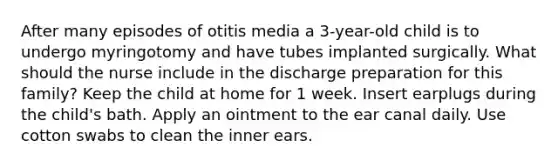 After many episodes of otitis media a 3-year-old child is to undergo myringotomy and have tubes implanted surgically. What should the nurse include in the discharge preparation for this family? Keep the child at home for 1 week. Insert earplugs during the child's bath. Apply an ointment to the ear canal daily. Use cotton swabs to clean the inner ears.