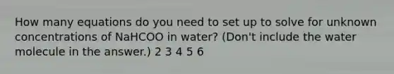 How many equations do you need to set up to solve for unknown concentrations of NaHCOO in water? (Don't include the water molecule in the answer.) 2 3 4 5 6