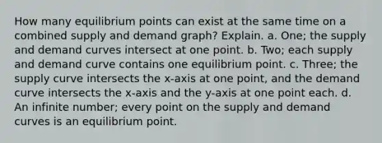 How many equilibrium points can exist at the same time on a combined supply and demand graph? Explain. a. One; the supply and demand curves intersect at one point. b. Two; each supply and demand curve contains one equilibrium point. c. Three; the supply curve intersects the x-axis at one point, and the demand curve intersects the x-axis and the y-axis at one point each. d. An infinite number; every point on the supply and demand curves is an equilibrium point.