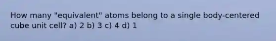 How many "equivalent" atoms belong to a single body-centered cube unit cell? a) 2 b) 3 c) 4 d) 1