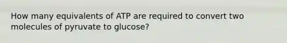 How many equivalents of ATP are required to convert two molecules of pyruvate to glucose?