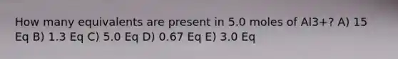 How many equivalents are present in 5.0 moles of Al3+? A) 15 Eq B) 1.3 Eq C) 5.0 Eq D) 0.67 Eq E) 3.0 Eq