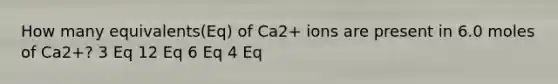 How many equivalents(Eq) of Ca2+ ions are present in 6.0 moles of Ca2+? 3 Eq 12 Eq 6 Eq 4 Eq